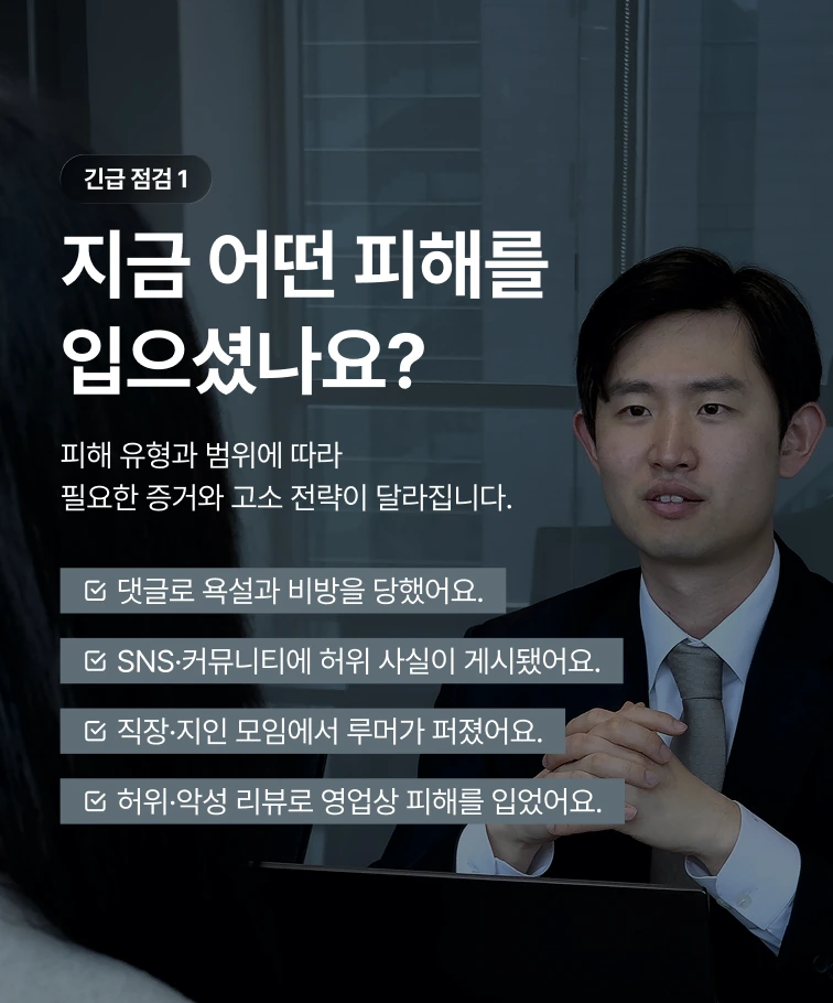 긴급 점검 1 — 지금 어떤 피해를 입으셨나요? 댓글로 욕설과 비방을 당했어요, SNS·커뮤니티에 허위 사실이 게시됐어요, 직장·지인 모임에서 루머가 퍼졌어요, 허위·악성 리뷰로 영업상 피해를 입었어요. 피해 유형과 범위에 따라 필요한 증거와 고소 전략이 달라집니다