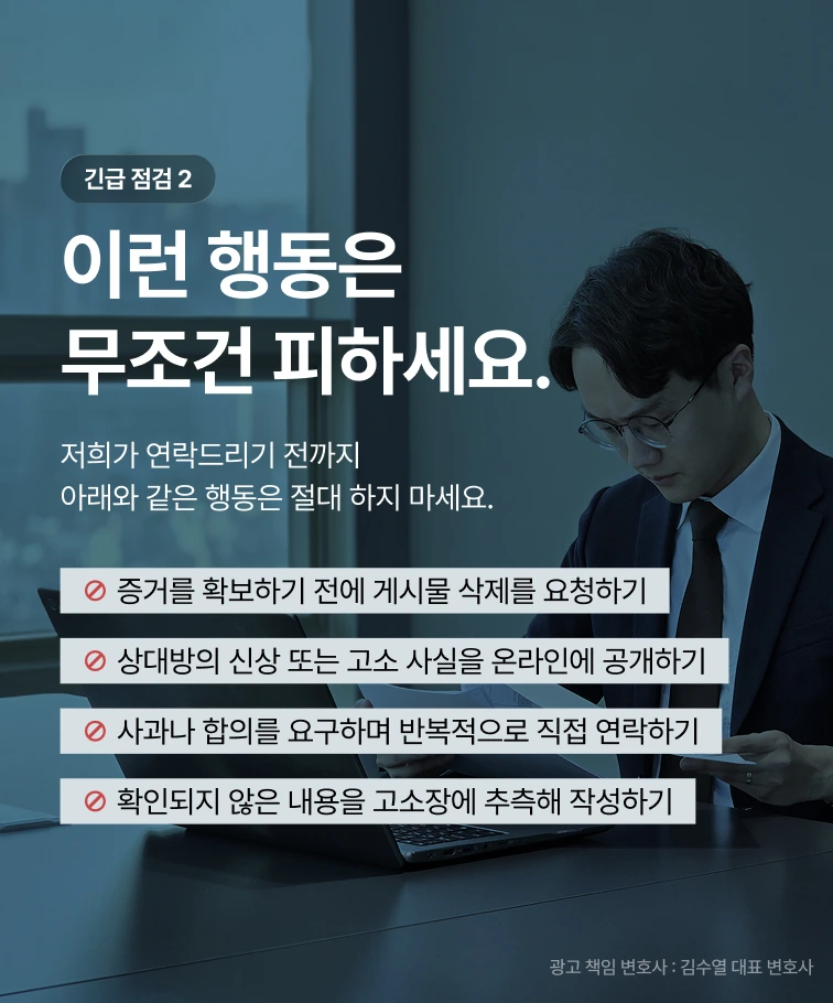 긴급 점검 2 — 이런 행동은 무조건 피하세요. 증거를 확보하기 전에 게시물 삭제를 요청하기, 상대방의 신상 또는 고소 사실을 온라인에 공개하기, 사과나 합의를 요구하며 반복적으로 직접 연락하기, 확인되지 않은 내용을 고소장에 추측해 작성하기